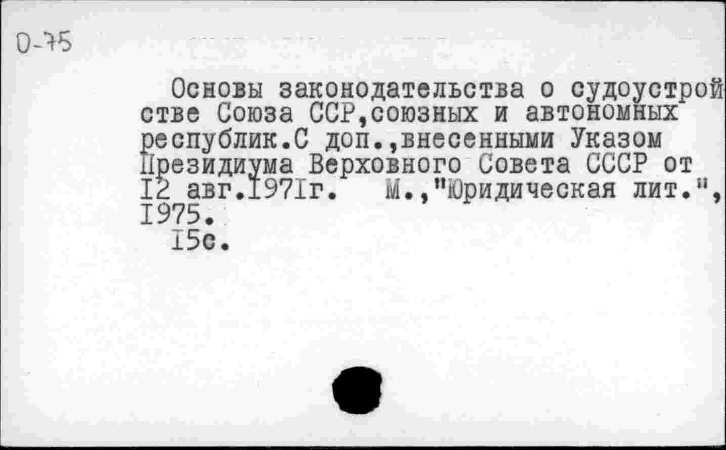 ﻿0Л5
Основы законодательства о судоустрой стве Союза ССР,союзных и автономных республик.С доп.,внесенными Указом Президиума Верховного Совета СССР от 1Р авг.1971г.	М.,“Юридическая лит.“,
1975.
15с.